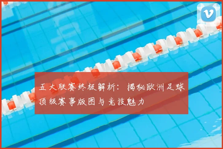 五大联赛终极解析：揭秘欧洲足球顶级赛事版图与竞技魅力