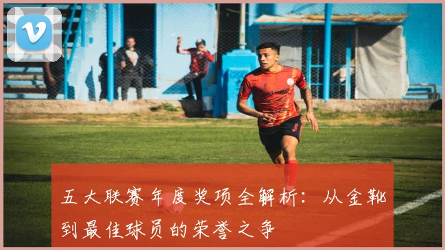 五大联赛年度奖项全解析：从金靴到最佳球员的荣誉之争