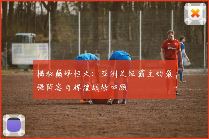 揭秘巅峰恒大：亚洲足坛霸主的最强阵容与辉煌战绩回顾