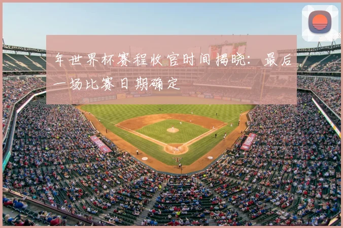 年世界杯赛程收官时间揭晓：最后一场比赛日期确定