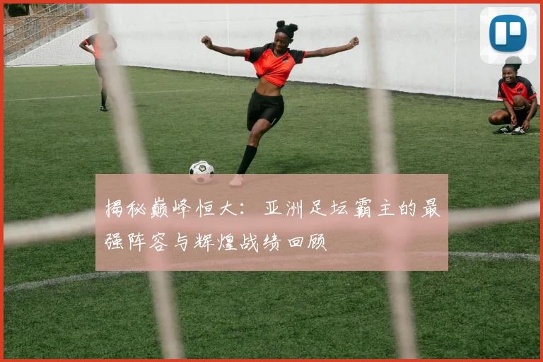揭秘巅峰恒大：亚洲足坛霸主的最强阵容与辉煌战绩回顾