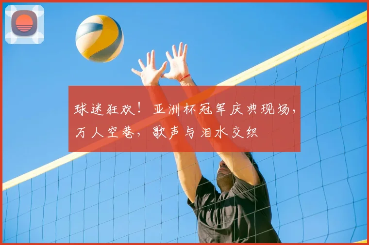 球迷狂欢！亚洲杯冠军庆典现场，万人空巷，歌声与泪水交织