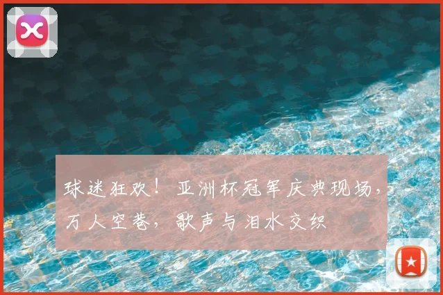 球迷狂欢！亚洲杯冠军庆典现场，万人空巷，歌声与泪水交织
